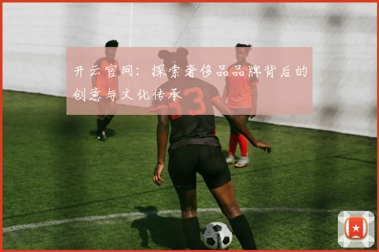 开云官网：探索奢侈品品牌背后的创意与文化传承