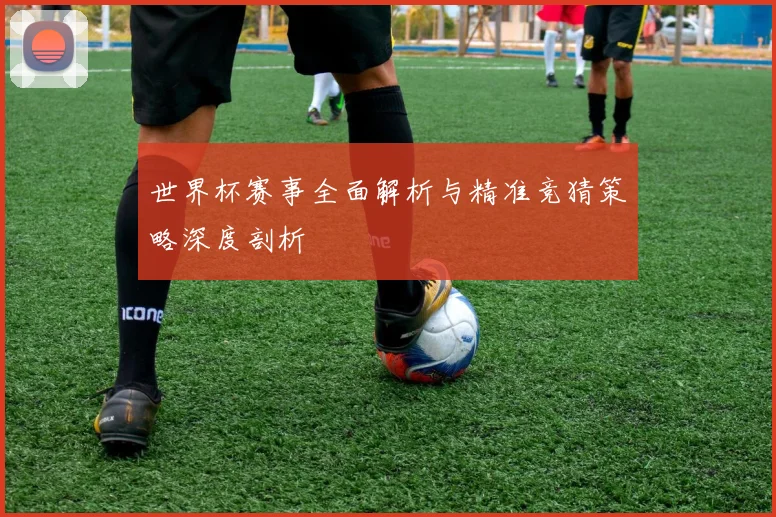 世界杯赛事全面解析与精准竞猜策略深度剖析