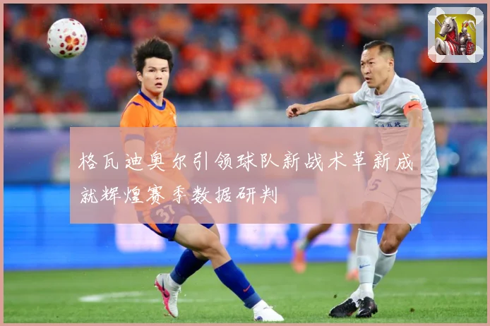 格瓦迪奥尔引领球队新战术革新成就辉煌赛季数据研判