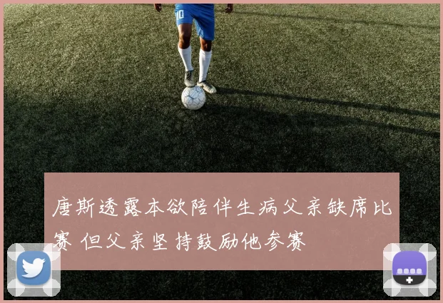 唐斯透露本欲陪伴生病父亲缺席比赛 但父亲坚持鼓励他参赛