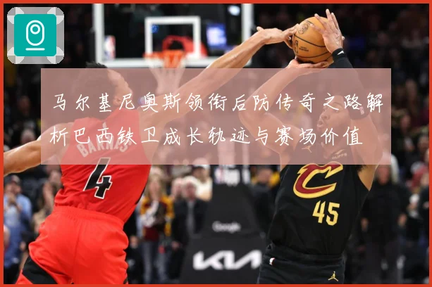 马尔基尼奥斯领衔后防传奇之路解析巴西铁卫成长轨迹与赛场价值
