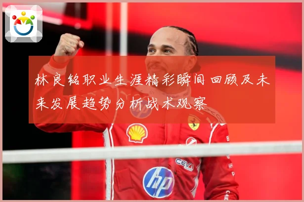 林良铭职业生涯精彩瞬间回顾及未来发展趋势分析战术观察