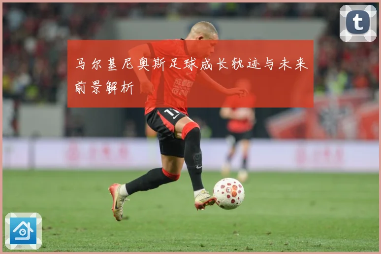 马尔基尼奥斯足球成长轨迹与未来前景解析